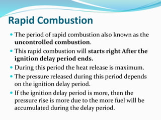 Rapid Combustion
 The period of rapid combustion also known as the
uncontrolled combustion.
 This rapid combustion will starts right After the
ignition delay period ends.
 During this period the heat release is maximum.
 The pressure released during this period depends
on the ignition delay period.
 If the ignition delay period is more, then the
pressure rise is more due to the more fuel will be
accumulated during the delay period.
 