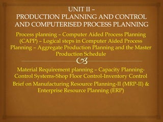 Process planning – Computer Aided Process Planning
(CAPP) – Logical steps in Computer Aided Process
Planning – Aggregate Production Planning and the Master
Production Schedule
Material Requirement planning – Capacity Planning-
Control Systems-Shop Floor Control-Inventory Control
Brief on Manufacturing Resource Planning-II (MRP-II) &
Enterprise Resource Planning (ERP)
 