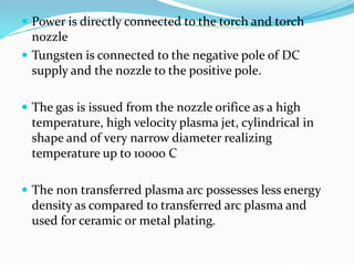  Power is directly connected to the torch and torch
nozzle
 Tungsten is connected to the negative pole of DC
supply and the nozzle to the positive pole.
 The gas is issued from the nozzle orifice as a high
temperature, high velocity plasma jet, cylindrical in
shape and of very narrow diameter realizing
temperature up to 10000 C
 The non transferred plasma arc possesses less energy
density as compared to transferred arc plasma and
used for ceramic or metal plating.
 