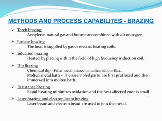 METHODS AND PROCESS CAPABILITES - BRAZING
 Torch brazing
Acetylene, natural gas and butane are combined with air or oxygen.
 Furnace brazing
The heat is supplied by gas or electric heating coils.
 Induction brazing
Heated by placing within the field of high frequency induction coil.
 Dip Brazing
Chemical dip - Filler metal placed in molten bath or flux.
Molten metal bath – The assembled parts are first prefluxed and then
immersed into molten bath.
 Resistance brazing
Rapid heating minimizes oxidation and the heat affected zone is small
 Laser brazing and electron beam brazing
Laser beam and electron beam are used to join the metal.
 