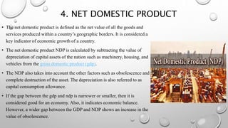 4. NET DOMESTIC PRODUCT
• The net domestic product is defined as the net value of all the goods and
services produced within a country’s geographic borders. It is considered a
key indicator of economic growth of a country.
• The net domestic product NDP is calculated by subtracting the value of
depreciation of capital assets of the nation such as machinery, housing, and
vehicles from the gross domestic product (gdp).
• The NDP also takes into account the other factors such as obsolescence and
complete destruction of the asset. The depreciation is also referred to as
capital consumption allowance.
• If the gap between the gdp and ndp is narrower or smaller, then it is
considered good for an economy. Also, it indicates economic balance.
However, a wider gap between the GDP and NDP shows an increase in the
value of obsolescence.
 