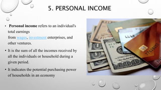 5. PERSONAL INCOME
• Personal income refers to an individual's
total earnings
from wages, investment enterprises, and
other ventures.
• It is the sum of all the incomes received by
all the individuals or household during a
given period.
• It indicates the potential purchasing power
of households in an economy
 