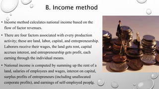 B. Income method
• Income method calculates national income based on the
flow of factor revenues.
• There are four factors associated with every production
activity; these are land, labor, capital, and entrepreneurship.
Laborers receive their wages, the land gets rent, capital
accrues interest, and entrepreneurship gets profit, each
earning through the individual means.
• National income is computed by summing up the rent of a
land, salaries of employees and wages, interest on capital,
surplus profits of entrepreneurs (including unallocated
corporate profits), and earnings of self-employed people.
 