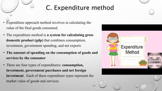C. Expenditure method
• Expenditure approach method involves in calculating the
value of the final goods consumed.
• The expenditure method is a system for calculating gross
domestic product (gdp) that combines consumption,
investment, government spending, and net exports
• The amount of spending on the consumption of goods and
services by the consumer
• There are four types of expenditures: consumption,
investment, government purchases and net foreign
investment . Each of these expenditure types represent the
market value of goods and services.
 