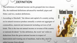 DEFINITION
• The definitions of national income can be grouped into two classes:
one, the traditional definitions advanced by marshall, pigou and
fisher; and two, modern definitions.
• According to Marshall: “the labour and capital of a country acting
on its natural resources produce annually a certain net aggregate of
commodities, material and immaterial including services of all
kinds. This is the true net annual income or revenue of the country
or national dividend.” In this definition, the word ‘net’ refers to
deductions from the gross national income in respect of
depreciation and wearing out of machines. And to this, must be
added income from abroad.
 