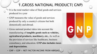 1.GROSS NATIONAL PRODUCT( GNP)
• It is the total market value of final goods and services
produced in a year
• GNP measures the value of goods and services
produced by only a country's citizens but both
domestically and abroad.
• Gross national product takes into account the
manufacturing of tangible goods such as vehicles,
agricultural products, machinery, etc., As well as
the provision of services like healthcare, business
consultancy, and education. GNP also includes taxes
and depreciation.
• GNP = GDP + NET FACTOR INCOME FROM ABROAD
 