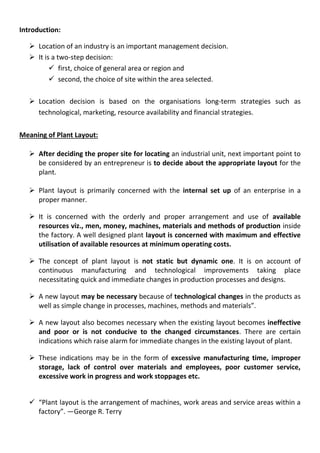 Introduction:
 Location of an industry is an important management decision.
 It is a two-step decision:
 first, choice of general area or region and
 second, the choice of site within the area selected.
 Location decision is based on the organisations long-term strategies such as
technological, marketing, resource availability and financial strategies.
Meaning of Plant Layout:
 After deciding the proper site for locating an industrial unit, next important point to
be considered by an entrepreneur is to decide about the appropriate layout for the
plant.
 Plant layout is primarily concerned with the internal set up of an enterprise in a
proper manner.
 It is concerned with the orderly and proper arrangement and use of available
resources viz., men, money, machines, materials and methods of production inside
the factory. A well designed plant layout is concerned with maximum and effective
utilisation of available resources at minimum operating costs.
 The concept of plant layout is not static but dynamic one. It is on account of
continuous manufacturing and technological improvements taking place
necessitating quick and immediate changes in production processes and designs.
 A new layout may be necessary because of technological changes in the products as
well as simple change in processes, machines, methods and materials”.
 A new layout also becomes necessary when the existing layout becomes ineffective
and poor or is not conducive to the changed circumstances. There are certain
indications which raise alarm for immediate changes in the existing layout of plant.
 These indications may be in the form of excessive manufacturing time, improper
storage, lack of control over materials and employees, poor customer service,
excessive work in progress and work stoppages etc.
 “Plant layout is the arrangement of machines, work areas and service areas within a
factory”. —George R. Terry
 