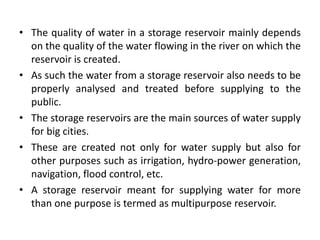 • The quality of water in a storage reservoir mainly depends
on the quality of the water flowing in the river on which the
reservoir is created.
• As such the water from a storage reservoir also needs to be
properly analysed and treated before supplying to the
public.
• The storage reservoirs are the main sources of water supply
for big cities.
• These are created not only for water supply but also for
other purposes such as irrigation, hydro-power generation,
navigation, flood control, etc.
• A storage reservoir meant for supplying water for more
than one purpose is termed as multipurpose reservoir.
 