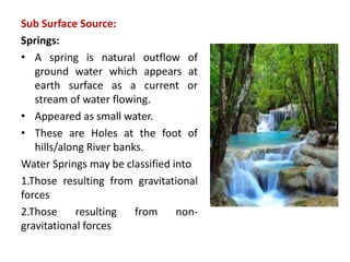 Sub Surface Source:
Springs:
• A spring is natural outflow of
ground water which appears at
earth surface as a current or
stream of water flowing.
• Appeared as small water.
• These are Holes at the foot of
hills/along River banks.
Water Springs may be classified into
1.Those resulting from gravitational
forces
2.Those resulting from non-
gravitational forces
 