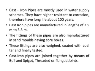 • Cast – Iron Pipes are mostly used in water supply
schemes. They have higher resistant to corrosion,
therefore have long life about 100 years.
• Cast Iron pipes are manufactured in lengths of 2.5
m to 5.5 m.
• The fittings of these pipes are also manufactured
in sand moulds having core boxes.
• These fittings are also weighed, coated with coal
tar and finally tested.
• Cast-Iron pipes are joined together by means of
Bell and Spigot, Threaded or flanged Joints.
 