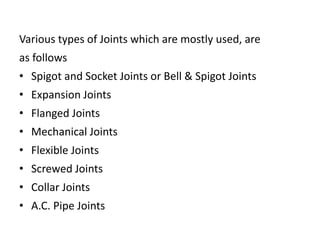 Various types of Joints which are mostly used, are
as follows
• Spigot and Socket Joints or Bell & Spigot Joints
• Expansion Joints
• Flanged Joints
• Mechanical Joints
• Flexible Joints
• Screwed Joints
• Collar Joints
• A.C. Pipe Joints
 