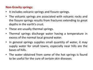 Non-Gravity springs:
• It includes volcanic springs and fissure springs.
• The volcanic springs are associated with volcanic rocks and
the fissure springs results from fractures extending to great
depths in the earth’s crust.
• These are usually thermal springs.
• Thermal springs discharge water having a temperature in
excess of the normal local ground water.
• In general springs supplies small quantity of water, it may
supply water for small towns, especially near hills are the
bases of hills.
• The water obtained from some of the hot springs is found
to be useful for the cure of certain skin diseases.
 