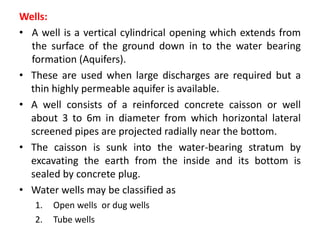 Wells:
• A well is a vertical cylindrical opening which extends from
the surface of the ground down in to the water bearing
formation (Aquifers).
• These are used when large discharges are required but a
thin highly permeable aquifer is available.
• A well consists of a reinforced concrete caisson or well
about 3 to 6m in diameter from which horizontal lateral
screened pipes are projected radially near the bottom.
• The caisson is sunk into the water-bearing stratum by
excavating the earth from the inside and its bottom is
sealed by concrete plug.
• Water wells may be classified as
1. Open wells or dug wells
2. Tube wells
 