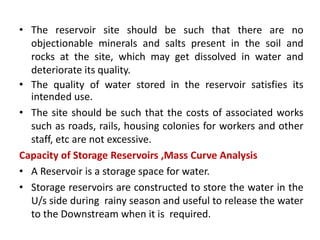 • The reservoir site should be such that there are no
objectionable minerals and salts present in the soil and
rocks at the site, which may get dissolved in water and
deteriorate its quality.
• The quality of water stored in the reservoir satisfies its
intended use.
• The site should be such that the costs of associated works
such as roads, rails, housing colonies for workers and other
staff, etc are not excessive.
Capacity of Storage Reservoirs ,Mass Curve Analysis
• A Reservoir is a storage space for water.
• Storage reservoirs are constructed to store the water in the
U/s side during rainy season and useful to release the water
to the Downstream when it is required.
 