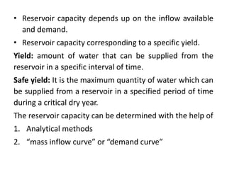 • Reservoir capacity depends up on the inflow available
and demand.
• Reservoir capacity corresponding to a specific yield.
Yield: amount of water that can be supplied from the
reservoir in a specific interval of time.
Safe yield: It is the maximum quantity of water which can
be supplied from a reservoir in a specified period of time
during a critical dry year.
The reservoir capacity can be determined with the help of
1. Analytical methods
2. “mass inflow curve” or “demand curve”
 