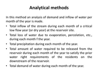 Analytical methods
In this method an analysis of demand and inflow of water per
month of the year is made.
• Total inflow of the stream during each month of a critical
low flow year (or dry year) at the reservoir site.
• Total loss of water due to evaporation, percolation, etc.,
during each month f the year.
• Total precipitation during each month of the year.
• Total amount of water required to be released from the
reservoir during each month of the year to satisfy the prior
water right requirements of the residents on the
downstream of the reservoir.
• Total demand of water during each month of the year.
 