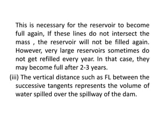 This is necessary for the reservoir to become
full again, If these lines do not intersect the
mass , the reservoir will not be filled again.
However, very large reservoirs sometimes do
not get refilled every year. In that case, they
may become full after 2-3 years.
(iii) The vertical distance such as FL between the
successive tangents represents the volume of
water spilled over the spillway of the dam.
 