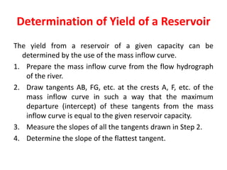 Determination of Yield of a Reservoir
The yield from a reservoir of a given capacity can be
determined by the use of the mass inflow curve.
1. Prepare the mass inflow curve from the flow hydrograph
of the river.
2. Draw tangents AB, FG, etc. at the crests A, F, etc. of the
mass inflow curve in such a way that the maximum
departure (intercept) of these tangents from the mass
inflow curve is equal to the given reservoir capacity.
3. Measure the slopes of all the tangents drawn in Step 2.
4. Determine the slope of the flattest tangent.
 