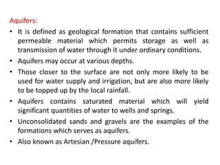 Aquifers:
• It is defined as geological formation that contains sufficient
permeable material which permits storage as well as
transmission of water through it under ordinary conditions.
• Aquifers may occur at various depths.
• Those closer to the surface are not only more likely to be
used for water supply and irrigation, but are also more likely
to be topped up by the local rainfall.
• Aquifers contains saturated material which will yield
significant quantities of water to wells and springs.
• Unconsolidated sands and gravels are the examples of the
formations which serves as aquifers.
• Also known as Artesian /Pressure aquifers.
 