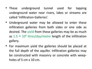 • These underground tunnel used for tapping
underground water near rivers, lakes or streams are
called ‘Infiltration Galleries’.
• Underground water may be allowed to enter these
infiltration galleries from both sides or one side as
desired. The yield from these galleries may be as much
as 1.5 × 104 litres/day/metre length of the infiltration
gallery.
• For maximum yield the galleries should be placed at
the full depth of the aquifer. Infiltration galleries may
be constructed with masonry or concrete with weep-
holes of 5 cm x 10 cm.
 