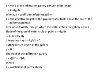 q = yield of the infiltration gallery per unit of its length
= ky.dy/dx
Where, k = coefficient of permeability
Y = the effective height of the ground water table above the soil of the
gallery at point x.
Area of unit width through which the water enters the gallery = y × 1
Slope of the ground water table at point x = dy/dx
... q. dx = ky. dy
Integrating it q.x. = ky2/2 + C
Putting x = L = length of the gallery
y = H
The yield of the infiltration gallery
q= k((H2 – h2)/L)
Where
k = coefficient of permeability
 