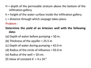 H = depth of the permeable stratum above the bottom of the
infiltration gallery.
h = height of the water surface inside the infiltration gallery.
L = distance through which seepage takes place.
Problem :
Determine the yield of an Artesian well with the following
data:
(a) Depth of water before pumping = 50 m.
(b) Thickness of the aquifer = 25.5 m
(c) Depth of water during pumping = 42.0 m
(d) Radius of the circle of influence = 92.0 m
(e) Radius of the well = 10 cm.
(f) Value of constant k’ = 4 x 10-3
 