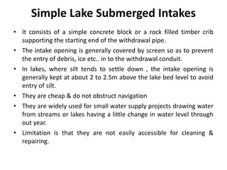 Simple Lake Submerged Intakes
• It consists of a simple concrete block or a rock filled timber crib
supporting the starting end of the withdrawal pipe.
• The intake opening is generally covered by screen so as to prevent
the entry of debris, ice etc.. in to the withdrawal conduit.
• In lakes, where silt tends to settle down , the intake opening is
generally kept at about 2 to 2.5m above the lake bed level to avoid
entry of silt.
• They are cheap & do not obstruct navigation
• They are widely used for small water supply projects drawing water
from streams or lakes having a little change in water level through
out year.
• Limitation is that they are not easily accessible for cleaning &
repairing.
 