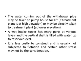 • The water coming out of the withdrawal pipe
may be taken to pump house for lift (if treatment
plant is at high elevation) or may be directly taken
to treatment plant (at lower elevation).
• A wet intake tower has entry ports at various
levels and the vertical shaft is filled with water up
to reservoir level.
• It is less costly to construct and is usually not
subjected to flotation and certain other stress
may not be the consideration.
 