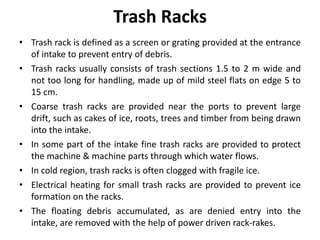 Trash Racks
• Trash rack is defined as a screen or grating provided at the entrance
of intake to prevent entry of debris.
• Trash racks usually consists of trash sections 1.5 to 2 m wide and
not too long for handling, made up of mild steel flats on edge 5 to
15 cm.
• Coarse trash racks are provided near the ports to prevent large
drift, such as cakes of ice, roots, trees and timber from being drawn
into the intake.
• In some part of the intake fine trash racks are provided to protect
the machine & machine parts through which water flows.
• In cold region, trash racks is often clogged with fragile ice.
• Electrical heating for small trash racks are provided to prevent ice
formation on the racks.
• The floating debris accumulated, as are denied entry into the
intake, are removed with the help of power driven rack-rakes.
 