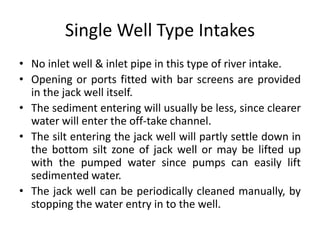 Single Well Type Intakes
• No inlet well & inlet pipe in this type of river intake.
• Opening or ports fitted with bar screens are provided
in the jack well itself.
• The sediment entering will usually be less, since clearer
water will enter the off-take channel.
• The silt entering the jack well will partly settle down in
the bottom silt zone of jack well or may be lifted up
with the pumped water since pumps can easily lift
sedimented water.
• The jack well can be periodically cleaned manually, by
stopping the water entry in to the well.
 
