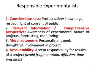 Responsible Experimentalists
1. Conscientiousness: Protect safety knowledge,
respect right of consent of public
2. Relevant Information / Comprehensive
perspective: Awareness of experimental nature of
projects, forecasting, monitoring
3. Moral autonomy: Personally engaged,
thoughtful, involvement in project
4. Accountability: Accept responsibility for results
of a project (avoid fragmentation, diffusion, time
pressures)
11
 