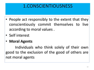 1.CONSCIENTIOUSNESS
• People act responsibly to the extent that they
conscientiously commit themselves to live
according to moral values .
• Self interest
• Moral Agents
Individuals who think solely of their own
good to the exclusion of the good of others are
not moral agents
12
 