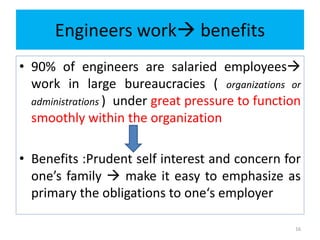 Engineers work benefits
• 90% of engineers are salaried employees
work in large bureaucracies ( organizations or
administrations ) under great pressure to function
smoothly within the organization
• Benefits :Prudent self interest and concern for
one’s family  make it easy to emphasize as
primary the obligations to one‘s employer
16
 