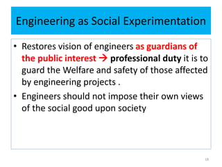 Engineering as Social Experimentation
• Restores vision of engineers as guardians of
the public interest  professional duty it is to
guard the Welfare and safety of those affected
by engineering projects .
• Engineers should not impose their own views
of the social good upon society
18
 