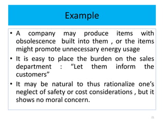 Example
• A company may produce items with
obsolescence built into them , or the items
might promote unnecessary energy usage
• It is easy to place the burden on the sales
department : “Let them inform the
customers”
• It may be natural to thus rationalize one’s
neglect of safety or cost considerations , but it
shows no moral concern.
21
 