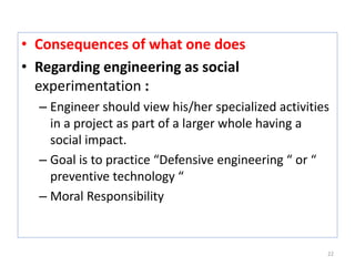 • Consequences of what one does
• Regarding engineering as social
experimentation :
– Engineer should view his/her specialized activities
in a project as part of a larger whole having a
social impact.
– Goal is to practice “Defensive engineering “ or “
preventive technology “
– Moral Responsibility
22
 