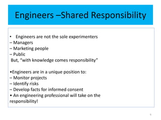 Engineers –Shared Responsibility
• Engineers are not the sole experimenters
– Managers
– Marketing people
– Public
But, “with knowledge comes responsibility”
•Engineers are in a unique position to:
– Monitor projects
– Identify risks
– Develop facts for informed consent
• An engineering professional will take on the
responsibility!
6
 