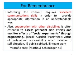 For Remembrance
• Informing for consent requires excellent
communications skills in order to provide
appropriate information in an understandable
way.
• Also, cooperation with other disciplines is often
essential to assess potential side effects and
monitor effects of "social experiments" through
engineering.. (Recall Alasdair MacIntyre's virtue
of professional responsibility which includes: i)
self direction, ii) public spirited, iii) team work
iv) proficiency. (Martin & Schinzinger, 42)
8
 