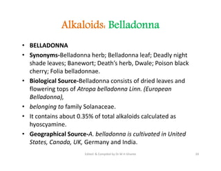 Alkaloids: Belladonna
• BELLADONNA
• Synonyms-Belladonna herb; Belladonna leaf; Deadly night
shade leaves; Banewort; Death’s herb, Dwale; Poison black
cherry; Folia belladonnae.
• Biological Source-Belladonna consists of dried leaves and
flowering tops of Atropa belladonna Linn. (European
Belladonna),
• belonging to family Solanaceae.
• It contains about 0.35% of total alkaloids calculated as
hyoscyamine.
• Geographical Source-A. belladonna is cultivated in United
States, Canada, UK, Germany and India.
• BELLADONNA
• Synonyms-Belladonna herb; Belladonna leaf; Deadly night
shade leaves; Banewort; Death’s herb, Dwale; Poison black
cherry; Folia belladonnae.
• Biological Source-Belladonna consists of dried leaves and
flowering tops of Atropa belladonna Linn. (European
Belladonna),
• belonging to family Solanaceae.
• It contains about 0.35% of total alkaloids calculated as
hyoscyamine.
• Geographical Source-A. belladonna is cultivated in United
States, Canada, UK, Germany and India.
20
Edited & Compiled by Dr M H Ghante
 
