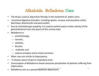 Alkaloids: Belladona: Uses
• The drug is used as adjunctive therapy in the treatment of peptic ulcer;
• functional digestive disorders, including spastic, mucous and ulcerative colitis;
diarrhoea, diverticulitis and pancreatitis.
• Due to anticholinergic property, it is used to control excess motor activity of the
gastrointestinal tract and spasm of the urinary tract.
• Belladonna is
– anticholinergic,
– narcotic,
– sedative,
– Diuretic
– mydriatic and
– used as anodyne and to check secretion.
• Other uses are similar to Hyoscyamus.
• It relieves spasm of gut or respiratory tract.
• Consumption of Belladonna checks excessive perspiration of patients suffering from
tuberculosis.
• Belladonna acts as a parasympathetic depressant.
• The drug is used as adjunctive therapy in the treatment of peptic ulcer;
• functional digestive disorders, including spastic, mucous and ulcerative colitis;
diarrhoea, diverticulitis and pancreatitis.
• Due to anticholinergic property, it is used to control excess motor activity of the
gastrointestinal tract and spasm of the urinary tract.
• Belladonna is
– anticholinergic,
– narcotic,
– sedative,
– Diuretic
– mydriatic and
– used as anodyne and to check secretion.
• Other uses are similar to Hyoscyamus.
• It relieves spasm of gut or respiratory tract.
• Consumption of Belladonna checks excessive perspiration of patients suffering from
tuberculosis.
• Belladonna acts as a parasympathetic depressant.
23
Edited & Compiled by Dr M H Ghante
 