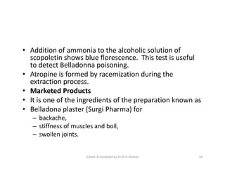 • Addition of ammonia to the alcoholic solution of
scopoletin shows blue florescence. This test is useful
to detect Belladonna poisoning.
• Atropine is formed by racemization during the
extraction process.
• Marketed Products
• It is one of the ingredients of the preparation known as
• Belladona plaster (Surgi Pharma) for
– backache,
– stiffness of muscles and boil,
– swollen joints.
• Addition of ammonia to the alcoholic solution of
scopoletin shows blue florescence. This test is useful
to detect Belladonna poisoning.
• Atropine is formed by racemization during the
extraction process.
• Marketed Products
• It is one of the ingredients of the preparation known as
• Belladona plaster (Surgi Pharma) for
– backache,
– stiffness of muscles and boil,
– swollen joints.
24
Edited & Compiled by Dr M H Ghante
 