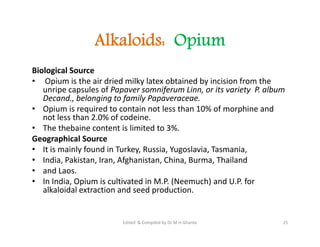 Alkaloids: Opium
Biological Source
• Opium is the air dried milky latex obtained by incision from the
unripe capsules of Papaver somniferum Linn, or its variety P. album
Decand., belonging to family Papaveraceae.
• Opium is required to contain not less than 10% of morphine and
not less than 2.0% of codeine.
• The thebaine content is limited to 3%.
Geographical Source
• It is mainly found in Turkey, Russia, Yugoslavia, Tasmania,
• India, Pakistan, Iran, Afghanistan, China, Burma, Thailand
• and Laos.
• In India, Opium is cultivated in M.P. (Neemuch) and U.P. for
alkaloidal extraction and seed production.
Biological Source
• Opium is the air dried milky latex obtained by incision from the
unripe capsules of Papaver somniferum Linn, or its variety P. album
Decand., belonging to family Papaveraceae.
• Opium is required to contain not less than 10% of morphine and
not less than 2.0% of codeine.
• The thebaine content is limited to 3%.
Geographical Source
• It is mainly found in Turkey, Russia, Yugoslavia, Tasmania,
• India, Pakistan, Iran, Afghanistan, China, Burma, Thailand
• and Laos.
• In India, Opium is cultivated in M.P. (Neemuch) and U.P. for
alkaloidal extraction and seed production.
25
Edited & Compiled by Dr M H Ghante
 