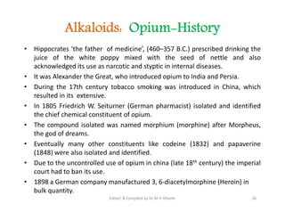 Alkaloids: Opium-History
• Hippocrates ‘the father of medicine’, (460–357 B.C.) prescribed drinking the
juice of the white poppy mixed with the seed of nettle and also
acknowledged its use as narcotic and styptic in internal diseases.
• It was Alexander the Great, who introduced opium to India and Persia.
• During the 17th century tobacco smoking was introduced in China, which
resulted in its extensive.
• In 1805 Friedrich W. Seiturner (German pharmacist) isolated and identified
the chief chemical constituent of opium.
• The compound isolated was named morphium (morphine) after Morpheus,
the god of dreams.
• Eventually many other constituents like codeine (1832) and papaverine
(1848) were also isolated and identified.
• Due to the uncontrolled use of opium in china (late 18th century) the imperial
court had to ban its use.
• 1898 a German company manufactured 3, 6-diacetylmorphine (Heroin) in
bulk quantity.
• Hippocrates ‘the father of medicine’, (460–357 B.C.) prescribed drinking the
juice of the white poppy mixed with the seed of nettle and also
acknowledged its use as narcotic and styptic in internal diseases.
• It was Alexander the Great, who introduced opium to India and Persia.
• During the 17th century tobacco smoking was introduced in China, which
resulted in its extensive.
• In 1805 Friedrich W. Seiturner (German pharmacist) isolated and identified
the chief chemical constituent of opium.
• The compound isolated was named morphium (morphine) after Morpheus,
the god of dreams.
• Eventually many other constituents like codeine (1832) and papaverine
(1848) were also isolated and identified.
• Due to the uncontrolled use of opium in china (late 18th century) the imperial
court had to ban its use.
• 1898 a German company manufactured 3, 6-diacetylmorphine (Heroin) in
bulk quantity.
26
Edited & Compiled by Dr M H Ghante
 