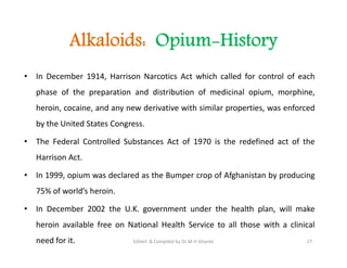 Alkaloids: Opium-History
• In December 1914, Harrison Narcotics Act which called for control of each
phase of the preparation and distribution of medicinal opium, morphine,
heroin, cocaine, and any new derivative with similar properties, was enforced
by the United States Congress.
• The Federal Controlled Substances Act of 1970 is the redefined act of the
Harrison Act.
• In 1999, opium was declared as the Bumper crop of Afghanistan by producing
75% of world’s heroin.
• In December 2002 the U.K. government under the health plan, will make
heroin available free on National Health Service to all those with a clinical
need for it.
• In December 1914, Harrison Narcotics Act which called for control of each
phase of the preparation and distribution of medicinal opium, morphine,
heroin, cocaine, and any new derivative with similar properties, was enforced
by the United States Congress.
• The Federal Controlled Substances Act of 1970 is the redefined act of the
Harrison Act.
• In 1999, opium was declared as the Bumper crop of Afghanistan by producing
75% of world’s heroin.
• In December 2002 the U.K. government under the health plan, will make
heroin available free on National Health Service to all those with a clinical
need for it. 27
Edited & Compiled by Dr M H Ghante
 