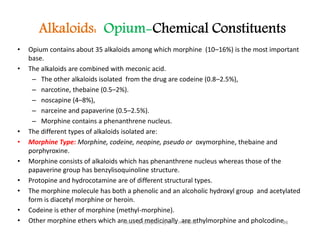 Alkaloids: Opium-Chemical Constituents
• Opium contains about 35 alkaloids among which morphine (10–16%) is the most important
base.
• The alkaloids are combined with meconic acid.
– The other alkaloids isolated from the drug are codeine (0.8–2.5%),
– narcotine, thebaine (0.5–2%).
– noscapine (4–8%),
– narceine and papaverine (0.5–2.5%).
– Morphine contains a phenanthrene nucleus.
• The different types of alkaloids isolated are:
• Morphine Type: Morphine, codeine, neopine, pseudo or oxymorphine, thebaine and
porphyroxine.
• Morphine consists of alkaloids which has phenanthrene nucleus whereas those of the
papaverine group has benzylisoquinoline structure.
• Protopine and hydrocotamine are of different structural types.
• The morphine molecule has both a phenolic and an alcoholic hydroxyl group and acetylated
form is diacetyl morphine or heroin.
• Codeine is ether of morphine (methyl-morphine).
• Other morphine ethers which are used medicinally are ethylmorphine and pholcodine.
• Opium contains about 35 alkaloids among which morphine (10–16%) is the most important
base.
• The alkaloids are combined with meconic acid.
– The other alkaloids isolated from the drug are codeine (0.8–2.5%),
– narcotine, thebaine (0.5–2%).
– noscapine (4–8%),
– narceine and papaverine (0.5–2.5%).
– Morphine contains a phenanthrene nucleus.
• The different types of alkaloids isolated are:
• Morphine Type: Morphine, codeine, neopine, pseudo or oxymorphine, thebaine and
porphyroxine.
• Morphine consists of alkaloids which has phenanthrene nucleus whereas those of the
papaverine group has benzylisoquinoline structure.
• Protopine and hydrocotamine are of different structural types.
• The morphine molecule has both a phenolic and an alcoholic hydroxyl group and acetylated
form is diacetyl morphine or heroin.
• Codeine is ether of morphine (methyl-morphine).
• Other morphine ethers which are used medicinally are ethylmorphine and pholcodine.
28
Edited & Compiled by Dr M H Ghante
 