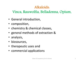 Alkaloids:
Vinca, Rauwolfia, Belladonna, Opium,
• General introduction,
• composition,
• chemistry & chemical classes,
• general methods of extraction &
• analysis,
• biosources,
• therapeutic uses and
• commercial applications
• General introduction,
• composition,
• chemistry & chemical classes,
• general methods of extraction &
• analysis,
• biosources,
• therapeutic uses and
• commercial applications
3
Edited & Compiled by Dr M H Ghante
 