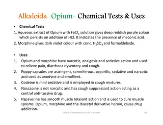 Alkaloids: Opium- Chemical Tests & Uses
• Chemical Tests
1. Aqueous extract of Opium with FeCl3 solution gives deep reddish purple colour
which persists on addition of HCl. It indicates the presence of meconic acid.
2. Morphine gives dark violet colour with conc. H2SO4 and formaldehyde.
• Uses
1. Opium and morphine have narcotic, analgesic and sedative action and used
to relieve pain, diarrhoea dysentery and cough.
2. Poppy capsules are astringent, somniferous, soporific, sedative and narcotic
and used as anodyne and emollient.
3. Codeine is mild sedative and is employed in cough mixtures.
4. Noscapine is not narcotic and has cough suppressant action acting as a
central anti-tussive drug.
5. Papaverine has smooth muscle relaxant action and is used to cure muscle
spasms. Opium, morphine and the diacetyl derivative heroin, cause drug
addiction.
• Chemical Tests
1. Aqueous extract of Opium with FeCl3 solution gives deep reddish purple colour
which persists on addition of HCl. It indicates the presence of meconic acid.
2. Morphine gives dark violet colour with conc. H2SO4 and formaldehyde.
• Uses
1. Opium and morphine have narcotic, analgesic and sedative action and used
to relieve pain, diarrhoea dysentery and cough.
2. Poppy capsules are astringent, somniferous, soporific, sedative and narcotic
and used as anodyne and emollient.
3. Codeine is mild sedative and is employed in cough mixtures.
4. Noscapine is not narcotic and has cough suppressant action acting as a
central anti-tussive drug.
5. Papaverine has smooth muscle relaxant action and is used to cure muscle
spasms. Opium, morphine and the diacetyl derivative heroin, cause drug
addiction.
30
Edited & Compiled by Dr M H Ghante
 