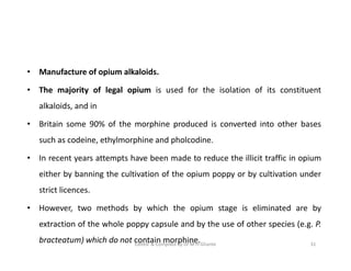 • Manufacture of opium alkaloids.
• The majority of legal opium is used for the isolation of its constituent
alkaloids, and in
• Britain some 90% of the morphine produced is converted into other bases
such as codeine, ethylmorphine and pholcodine.
• In recent years attempts have been made to reduce the illicit traffic in opium
either by banning the cultivation of the opium poppy or by cultivation under
strict licences.
• However, two methods by which the opium stage is eliminated are by
extraction of the whole poppy capsule and by the use of other species (e.g. P.
bracteatum) which do not contain morphine.
• Manufacture of opium alkaloids.
• The majority of legal opium is used for the isolation of its constituent
alkaloids, and in
• Britain some 90% of the morphine produced is converted into other bases
such as codeine, ethylmorphine and pholcodine.
• In recent years attempts have been made to reduce the illicit traffic in opium
either by banning the cultivation of the opium poppy or by cultivation under
strict licences.
• However, two methods by which the opium stage is eliminated are by
extraction of the whole poppy capsule and by the use of other species (e.g. P.
bracteatum) which do not contain morphine. 31
Edited & Compiled by Dr M H Ghante
 