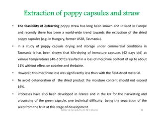 Extraction of poppy capsules and straw
• The feasibility of extracting poppy straw has long been known and utilized in Europe
and recently there has been a world-wide trend towards the extraction of the dried
poppy capsules (e.g. in Hungary, former USSR, Tasmania).
• In a study of poppy capsule drying and storage under commercial conditions in
Tasmania it has been shown that kiln-drying of immature capsules (42 days old) at
various temperatures (40–100°C) resulted in a loss of morphine content of up to about
11% without effect on codeine and thebaine.
• However, this morphine loss was significantly less than with the field-dried material.
• To avoid deterioration of the dried product the moisture content should not exceed
16%.
• Processes have also been developed in France and in the UK for the harvesting and
processing of the green capsule, one technical difficulty being the separation of the
seed from the fruit at this stage of development.
• The feasibility of extracting poppy straw has long been known and utilized in Europe
and recently there has been a world-wide trend towards the extraction of the dried
poppy capsules (e.g. in Hungary, former USSR, Tasmania).
• In a study of poppy capsule drying and storage under commercial conditions in
Tasmania it has been shown that kiln-drying of immature capsules (42 days old) at
various temperatures (40–100°C) resulted in a loss of morphine content of up to about
11% without effect on codeine and thebaine.
• However, this morphine loss was significantly less than with the field-dried material.
• To avoid deterioration of the dried product the moisture content should not exceed
16%.
• Processes have also been developed in France and in the UK for the harvesting and
processing of the green capsule, one technical difficulty being the separation of the
seed from the fruit at this stage of development.
32
Edited & Compiled by Dr M H Ghante
 