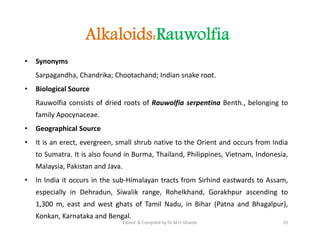 Alkaloids:Rauwolfia
• Synonyms
Sarpagandha, Chandrika; Chootachand; Indian snake root.
• Biological Source
Rauwolfia consists of dried roots of Rauwolfia serpentina Benth., belonging to
family Apocynaceae.
• Geographical Source
• It is an erect, evergreen, small shrub native to the Orient and occurs from India
to Sumatra. It is also found in Burma, Thailand, Philippines, Vietnam, Indonesia,
Malaysia, Pakistan and Java.
• In India it occurs in the sub-Himalayan tracts from Sirhind eastwards to Assam,
especially in Dehradun, Siwalik range, Rohelkhand, Gorakhpur ascending to
1,300 m, east and west ghats of Tamil Nadu, in Bihar (Patna and Bhagalpur),
Konkan, Karnataka and Bengal.
• Synonyms
Sarpagandha, Chandrika; Chootachand; Indian snake root.
• Biological Source
Rauwolfia consists of dried roots of Rauwolfia serpentina Benth., belonging to
family Apocynaceae.
• Geographical Source
• It is an erect, evergreen, small shrub native to the Orient and occurs from India
to Sumatra. It is also found in Burma, Thailand, Philippines, Vietnam, Indonesia,
Malaysia, Pakistan and Java.
• In India it occurs in the sub-Himalayan tracts from Sirhind eastwards to Assam,
especially in Dehradun, Siwalik range, Rohelkhand, Gorakhpur ascending to
1,300 m, east and west ghats of Tamil Nadu, in Bihar (Patna and Bhagalpur),
Konkan, Karnataka and Bengal.
33
Edited & Compiled by Dr M H Ghante
 